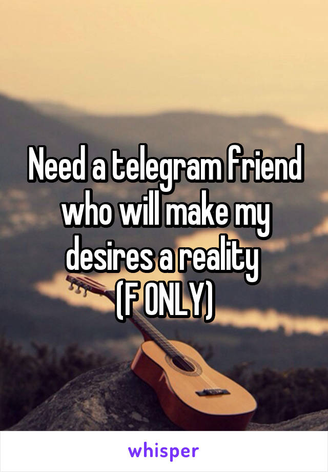 Need a telegram friend who will make my desires a reality 
(F ONLY)