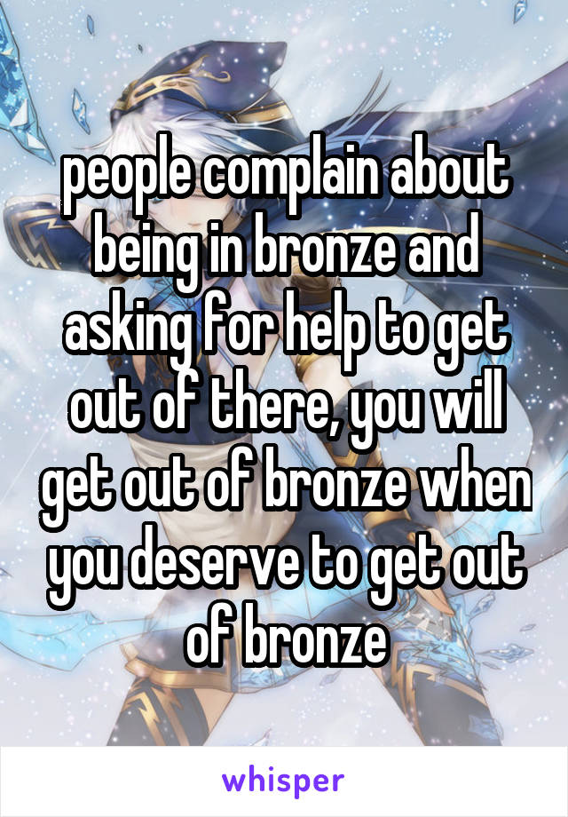 people complain about being in bronze and asking for help to get out of there, you will get out of bronze when you deserve to get out of bronze