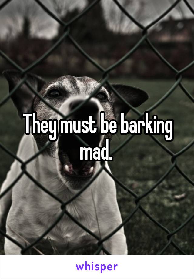 They must be barking mad. 