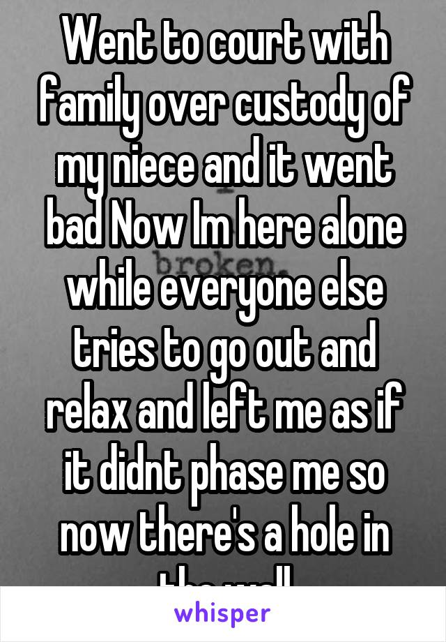 Went to court with family over custody of my niece and it went bad Now Im here alone while everyone else tries to go out and relax and left me as if it didnt phase me so now there's a hole in the wall