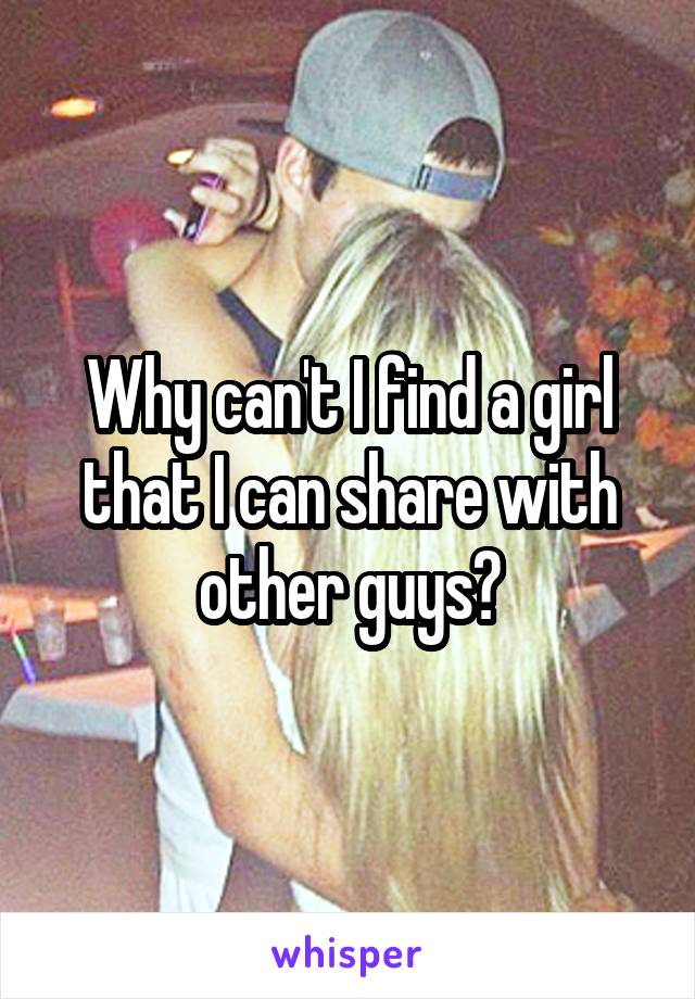 Why can't I find a girl that I can share with other guys?