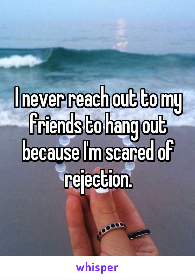 I never reach out to my friends to hang out because I'm scared of rejection.