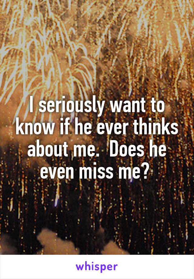 I seriously want to know if he ever thinks about me.  Does he even miss me? 