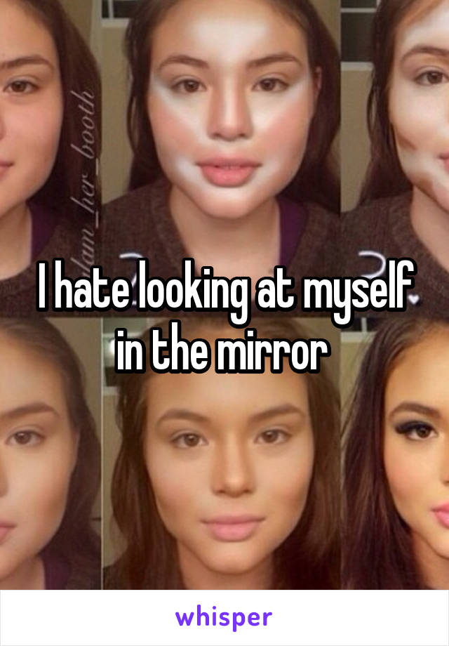 I hate looking at myself in the mirror 