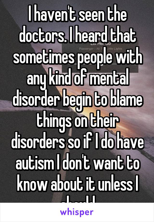 I haven't seen the doctors. I heard that sometimes people with any kind of mental disorder begin to blame things on their disorders so if I do have autism I don't want to know about it unless I should