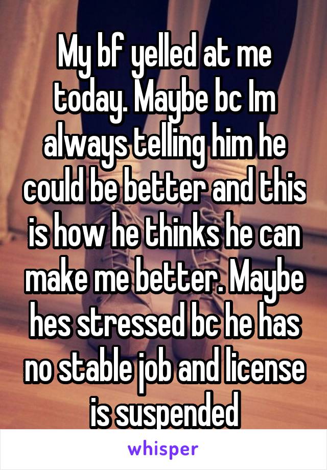 My bf yelled at me today. Maybe bc Im always telling him he could be better and this is how he thinks he can make me better. Maybe hes stressed bc he has no stable job and license is suspended