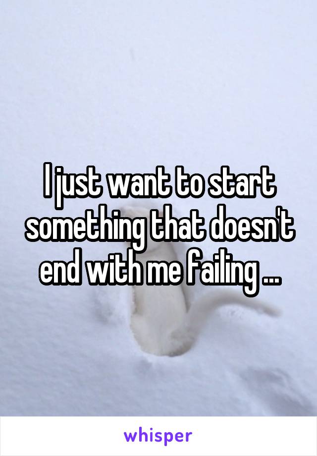 I just want to start something that doesn't end with me failing ...