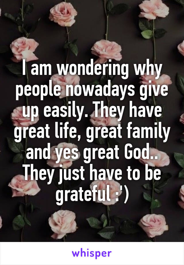 I am wondering why people nowadays give up easily. They have great life, great family and yes great God.. They just have to be grateful :')