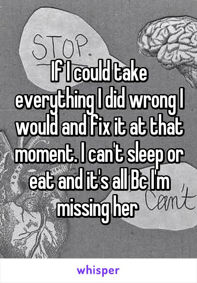 If I could take everything I did wrong I would and fix it at that moment. I can't sleep or eat and it's all Bc I'm missing her 