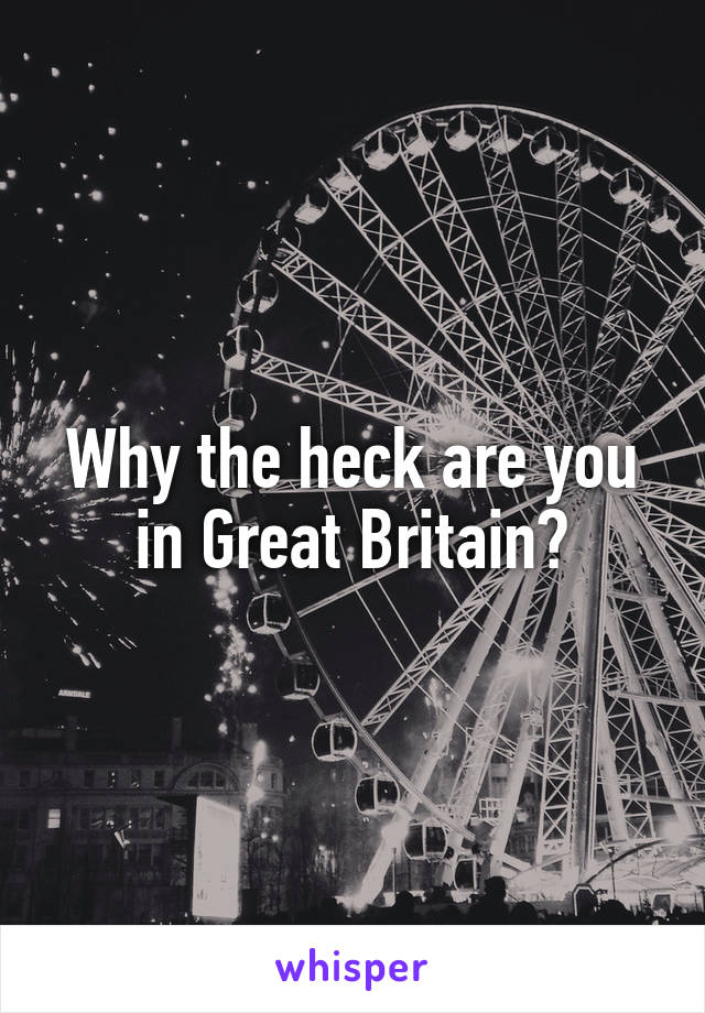 Why the heck are you in Great Britain?