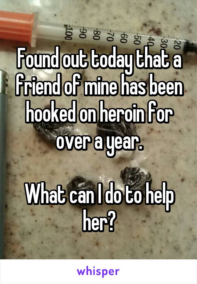 Found out today that a friend of mine has been hooked on heroin for over a year.

What can I do to help her?