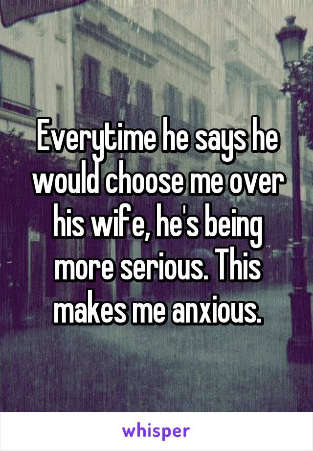 Everytime he says he would choose me over his wife, he's being more serious. This makes me anxious.