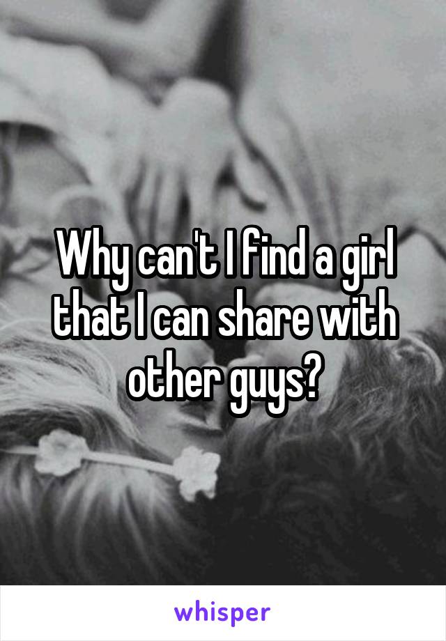 Why can't I find a girl that I can share with other guys?