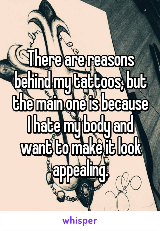 There are reasons behind my tattoos, but the main one is because I hate my body and want to make it look appealing.