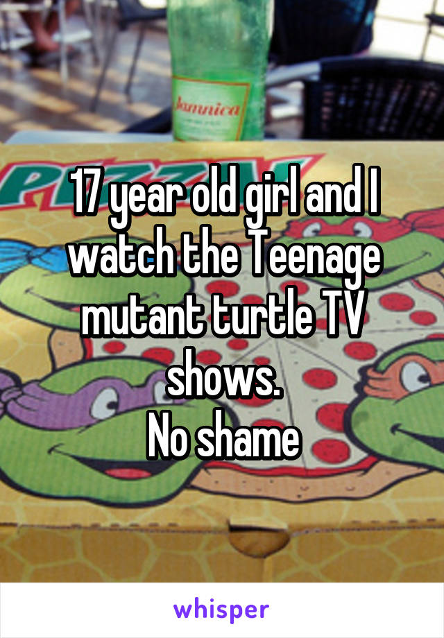 17 year old girl and I watch the Teenage mutant turtle TV shows.
No shame