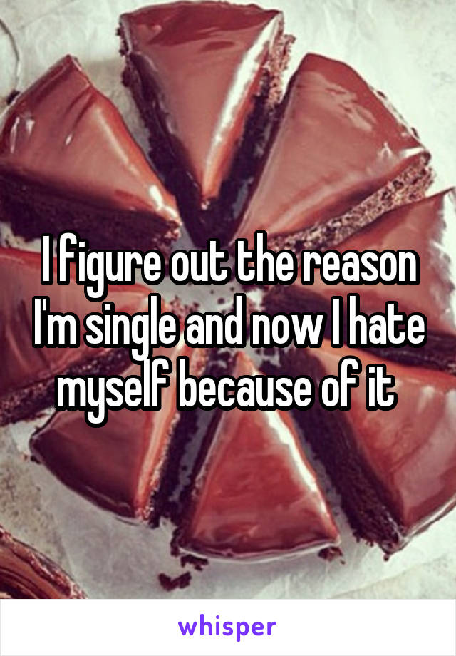 I figure out the reason I'm single and now I hate myself because of it 