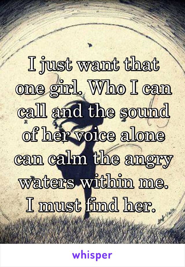 I just want that one girl. Who I can call and the sound of her voice alone can calm the angry waters within me. I must find her. 