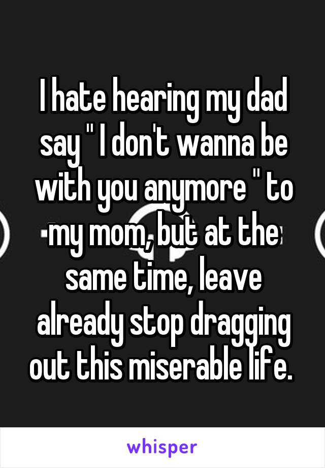 I hate hearing my dad say " I don't wanna be with you anymore " to my mom, but at the same time, leave already stop dragging out this miserable life. 