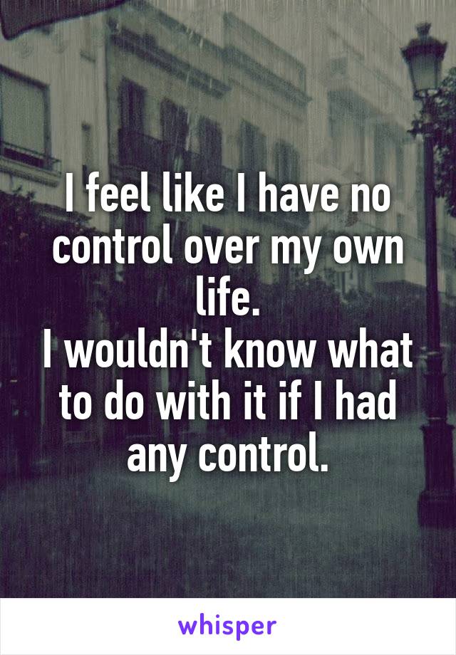 I feel like I have no control over my own life.
I wouldn't know what to do with it if I had any control.