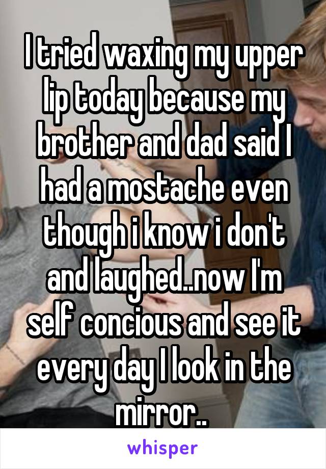 I tried waxing my upper lip today because my brother and dad said I had a mostache even though i know i don't and laughed..now I'm self concious and see it every day I look in the mirror.. 