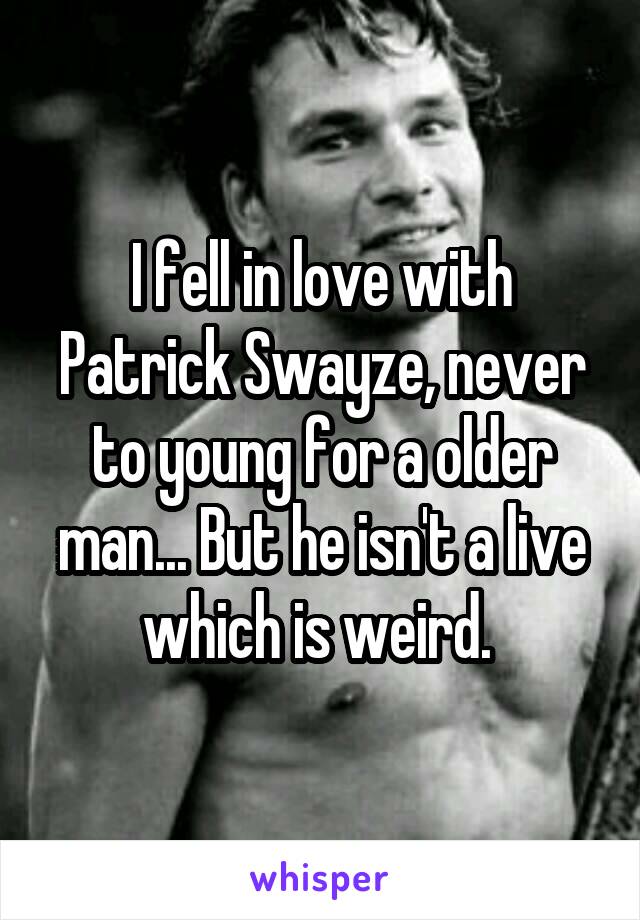 I fell in love with Patrick Swayze, never to young for a older man... But he isn't a live which is weird. 