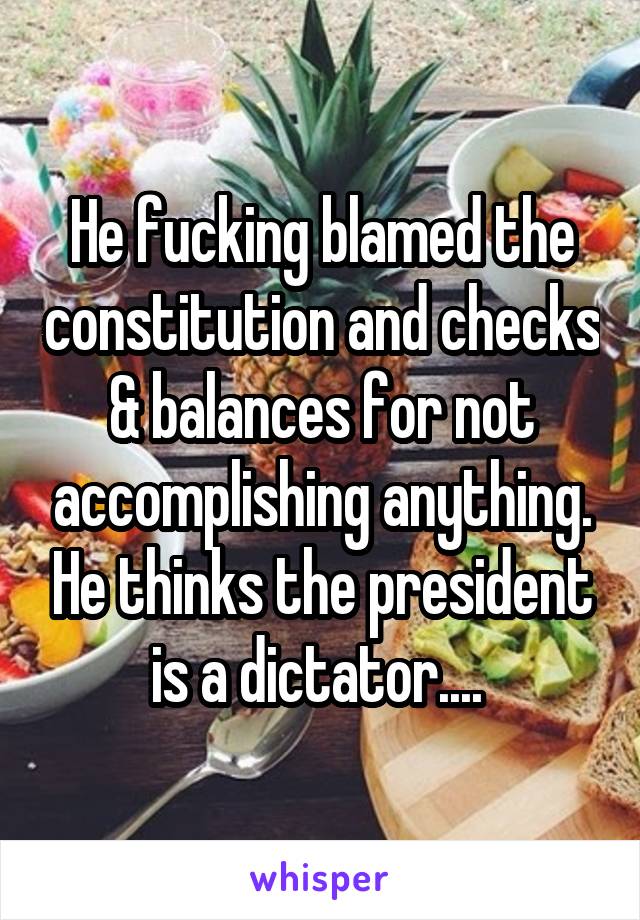 He fucking blamed the constitution and checks & balances for not accomplishing anything. He thinks the president is a dictator.... 