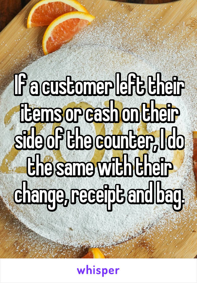 If a customer left their items or cash on their side of the counter, I do the same with their change, receipt and bag.