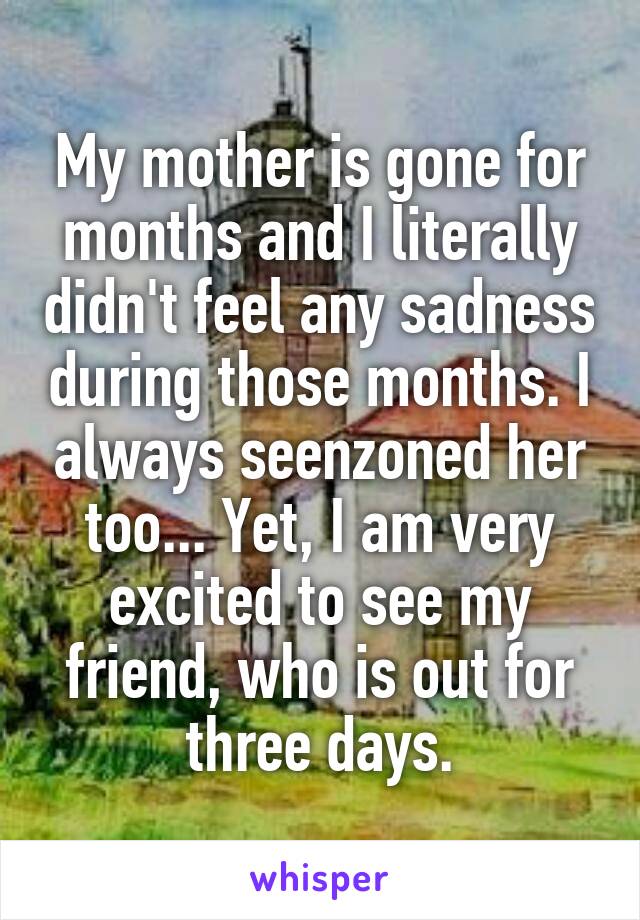  My mother is gone for months and I literally didn't feel any sadness during those months. I always seenzoned her too... Yet, I am very excited to see my friend, who is out for three days.