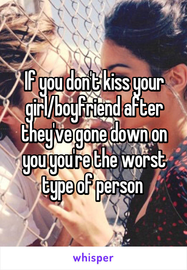 If you don't kiss your girl/boyfriend after they've gone down on you you're the worst type of person 