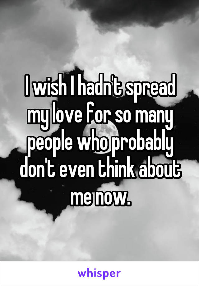 I wish I hadn't spread my love for so many people who probably don't even think about me now.