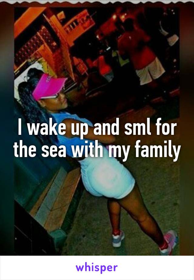 I wake up and sml for the sea with my family