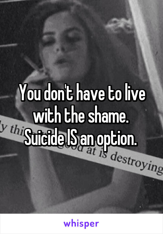 You don't have to live with the shame. 
Suicide IS an option. 