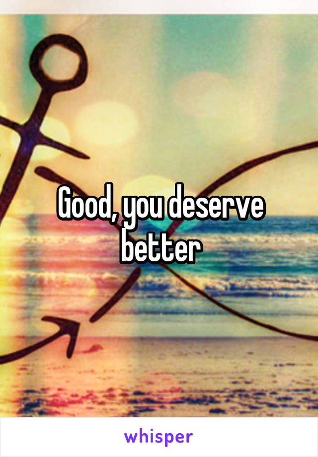 Good, you deserve better