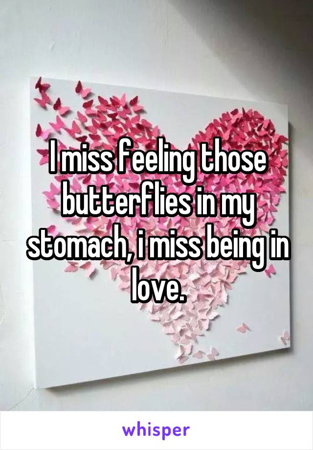 I miss feeling those butterflies in my stomach, i miss being in love.