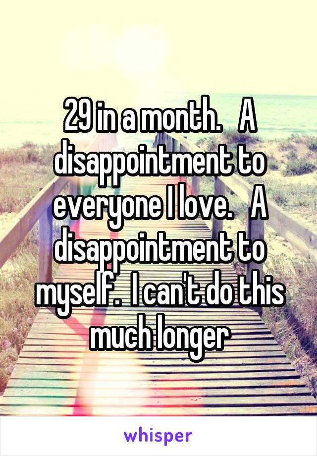 29 in a month.   A disappointment to everyone I love.   A disappointment to myself.  I can't do this much longer