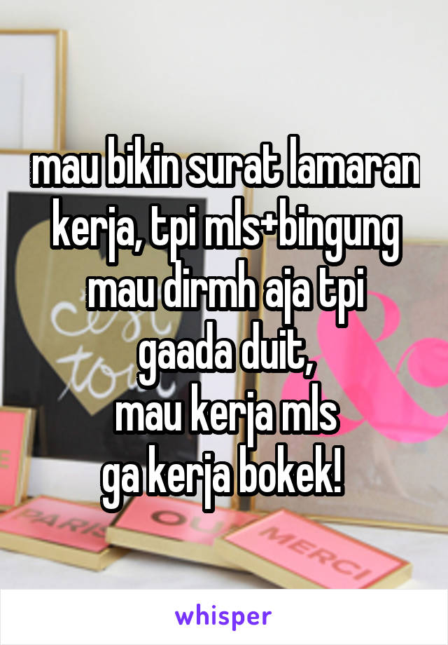 mau bikin surat lamaran kerja, tpi mls+bingung
mau dirmh aja tpi gaada duit,
mau kerja mls
ga kerja bokek! 