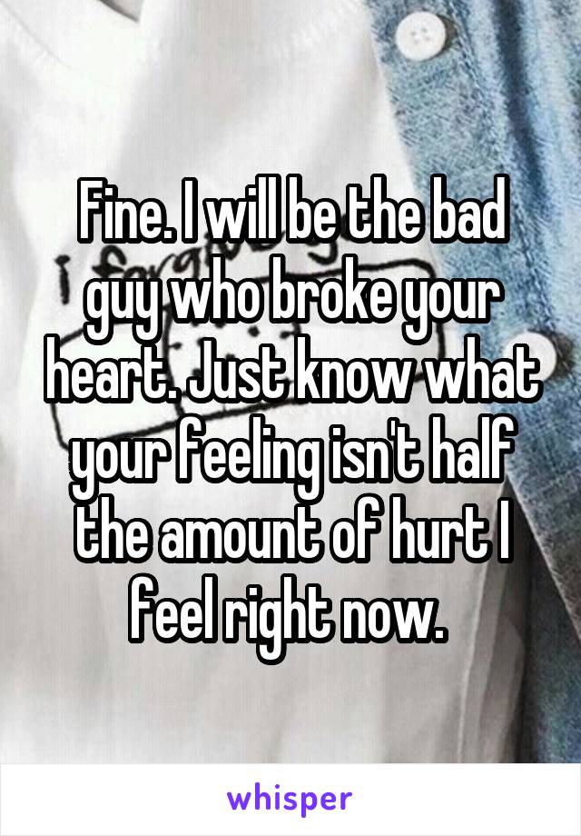 Fine. I will be the bad guy who broke your heart. Just know what your feeling isn't half the amount of hurt I feel right now. 