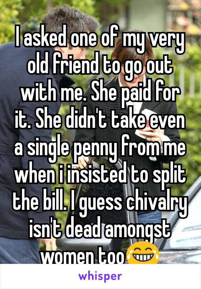 I asked one of my very old friend to go out with me. She paid for it. She didn't take even a single penny from me when i insisted to split the bill. I guess chivalry isn't dead amongst women too😂