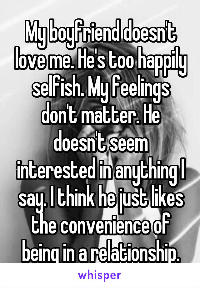 My boyfriend doesn't love me. He's too happily selfish. My feelings don't matter. He doesn't seem interested in anything I say. I think he just likes the convenience of being in a relationship.