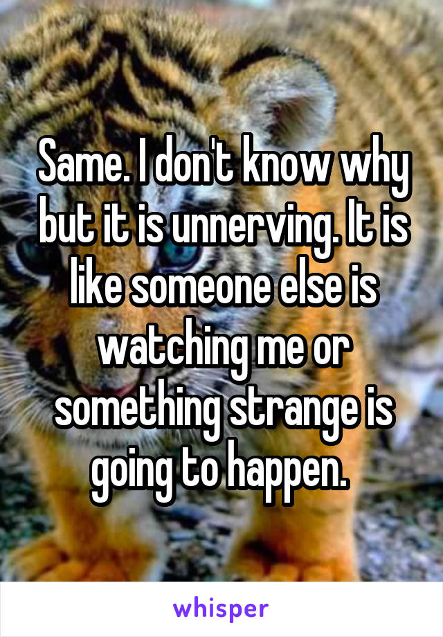 Same. I don't know why but it is unnerving. It is like someone else is watching me or something strange is going to happen. 