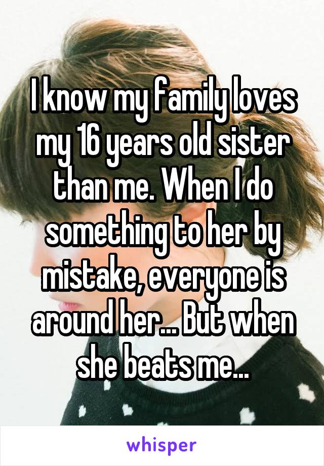 I know my family loves my 16 years old sister than me. When I do something to her by mistake, everyone is around her... But when she beats me...