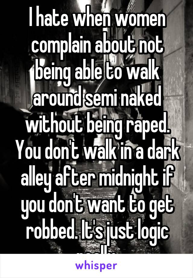 I hate when women complain about not being able to walk around semi naked without being raped. You don't walk in a dark alley after midnight if you don't want to get robbed. It's just logic really.