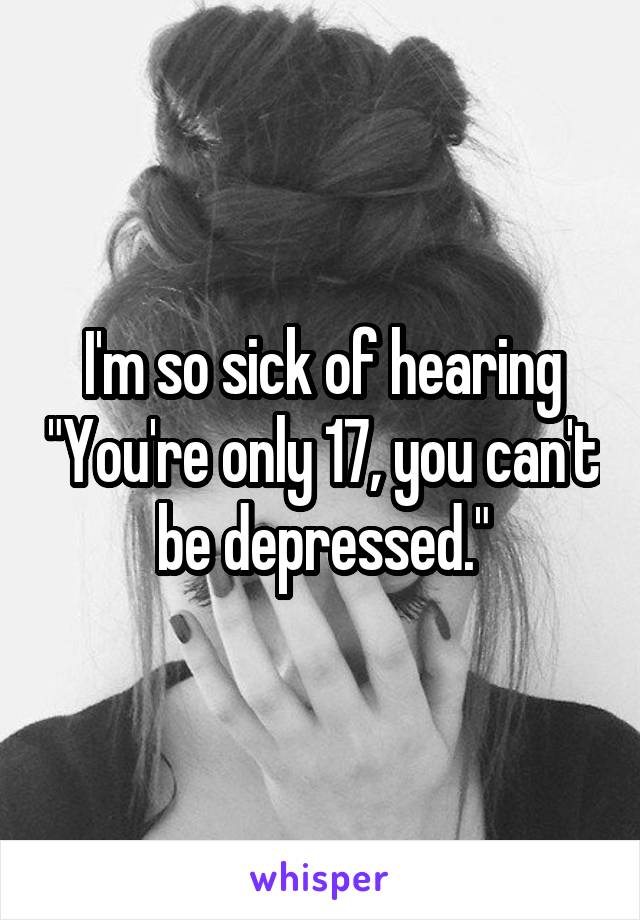 I'm so sick of hearing "You're only 17, you can't be depressed."