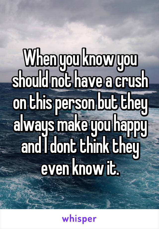 When you know you should not have a crush on this person but they always make you happy and I dont think they even know it.