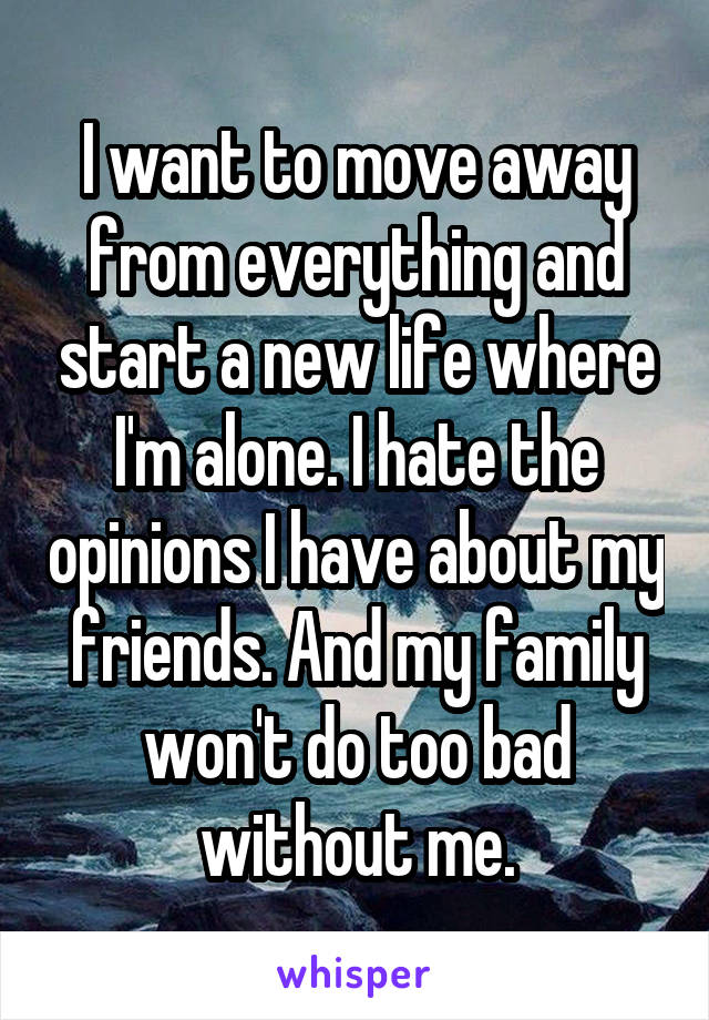 I want to move away from everything and start a new life where I'm alone. I hate the opinions I have about my friends. And my family won't do too bad without me.