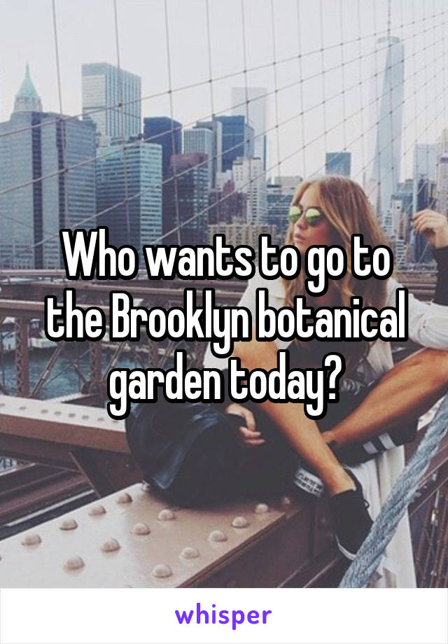 Who wants to go to the Brooklyn botanical garden today?