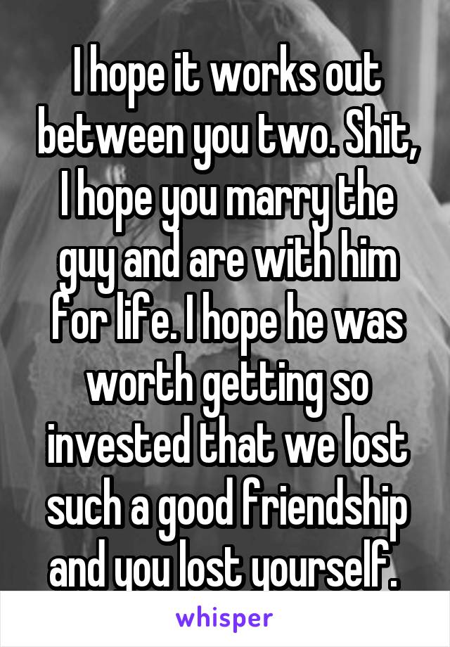 I hope it works out between you two. Shit, I hope you marry the guy and are with him for life. I hope he was worth getting so invested that we lost such a good friendship and you lost yourself. 