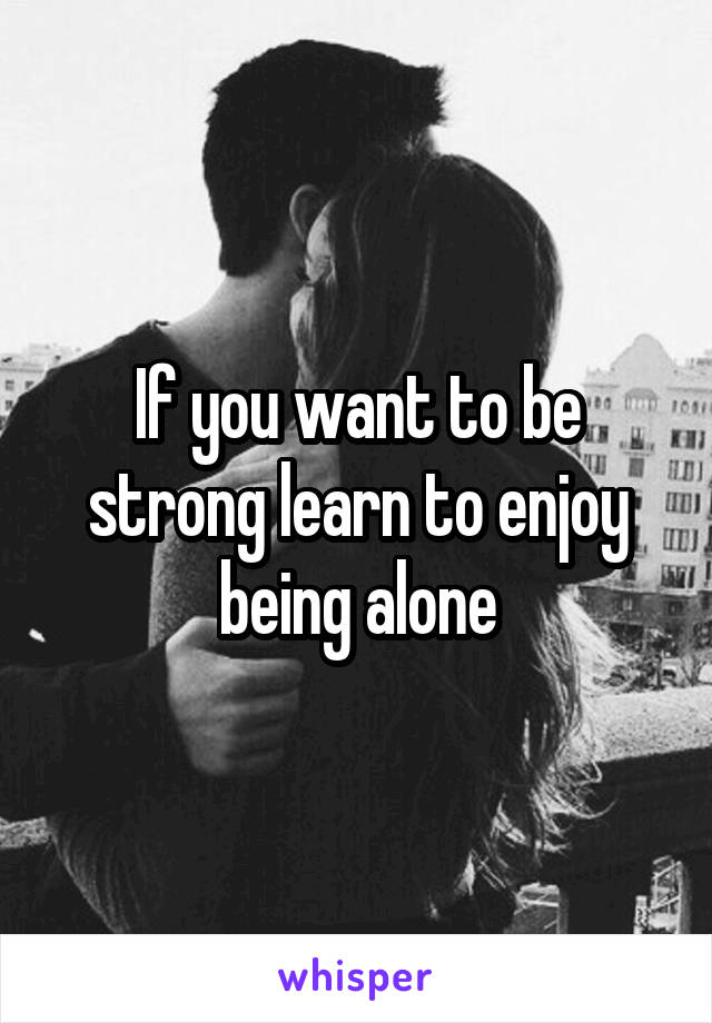 If you want to be strong learn to enjoy being alone