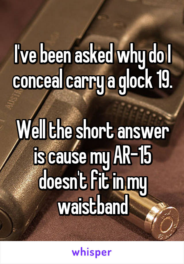 I've been asked why do I conceal carry a glock 19. 
Well the short answer is cause my AR-15 doesn't fit in my waistband