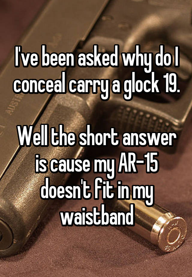 I've been asked why do I conceal carry a glock 19. 
Well the short answer is cause my AR-15 doesn't fit in my waistband